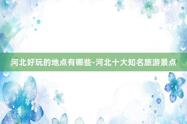 河北好玩的地点有哪些-河北十大知名旅游景点