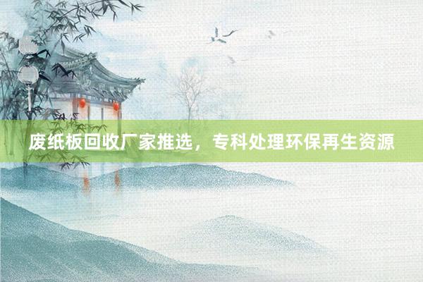废纸板回收厂家推选，专科处理环保再生资源
