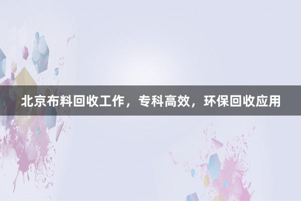 北京布料回收工作，专科高效，环保回收应用