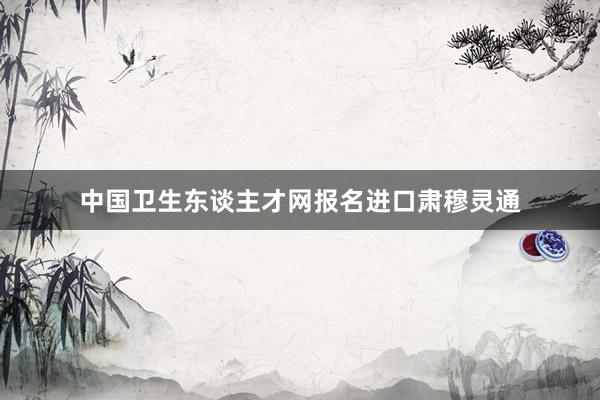 中国卫生东谈主才网报名进口肃穆灵通