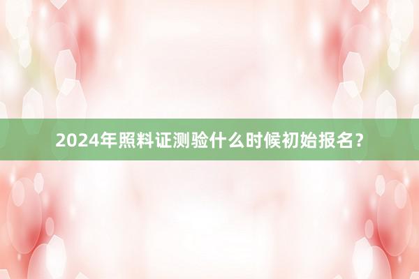 2024年照料证测验什么时候初始报名？