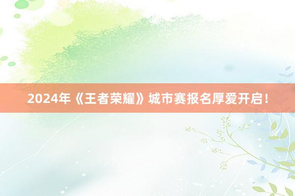 2024年《王者荣耀》城市赛报名厚爱开启！