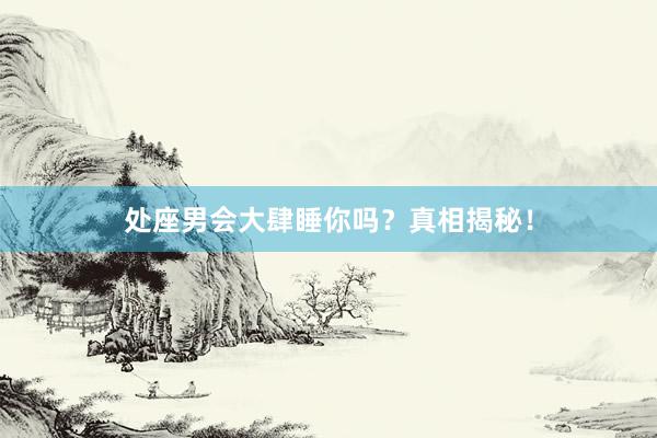 处座男会大肆睡你吗？真相揭秘！