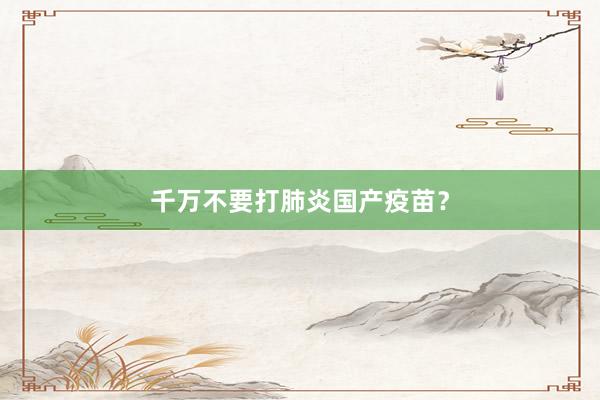千万不要打肺炎国产疫苗？