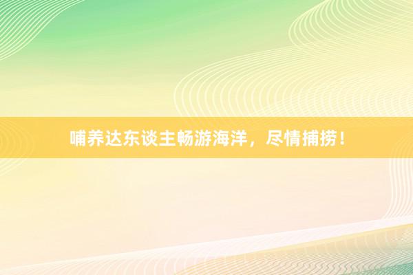 哺养达东谈主畅游海洋，尽情捕捞！